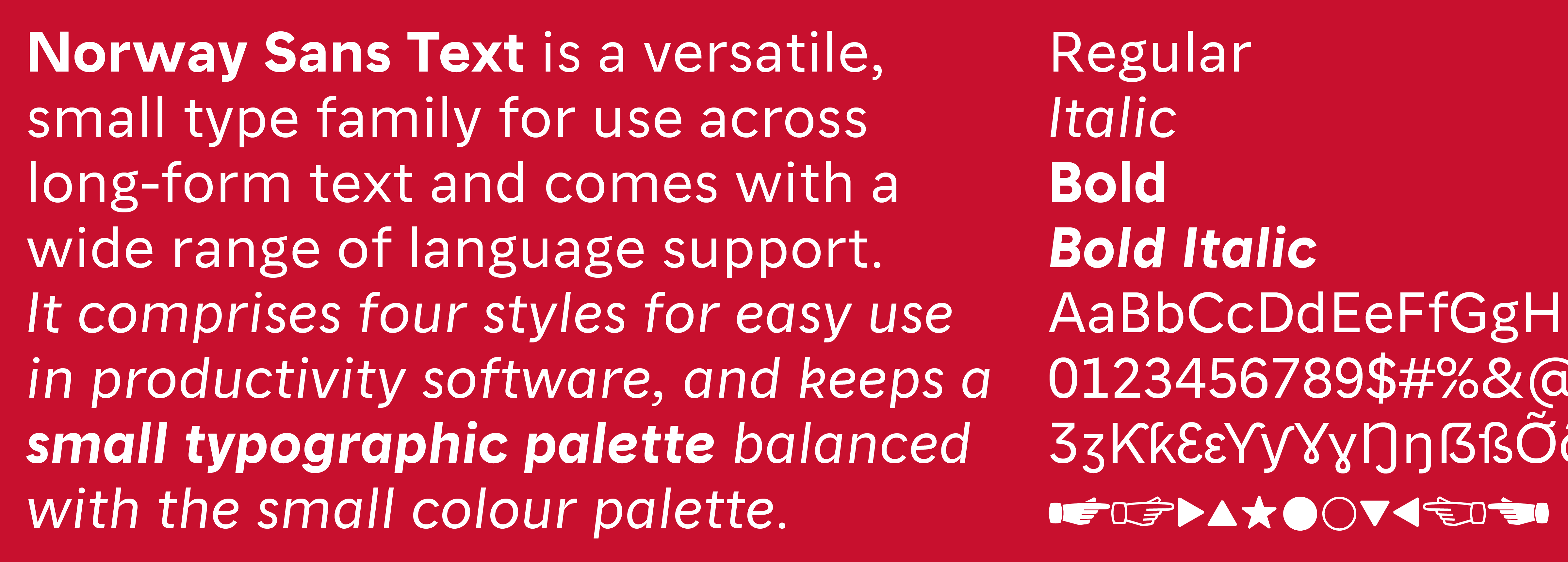 Norway Sans Text is a more gentle, open sans-serif for small and long-form use across media and user platforms. It provides the core typographic set of Regular, Italic, Bold and Bold Italic, which simplifies the visual language and keeps all typographic choices accessible to people working with any types of applications.